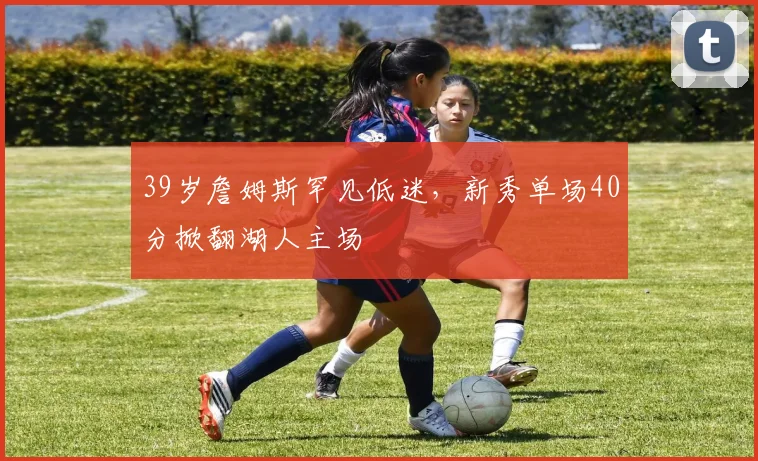 39岁詹姆斯罕见低迷，新秀单场40分掀翻湖人主场
