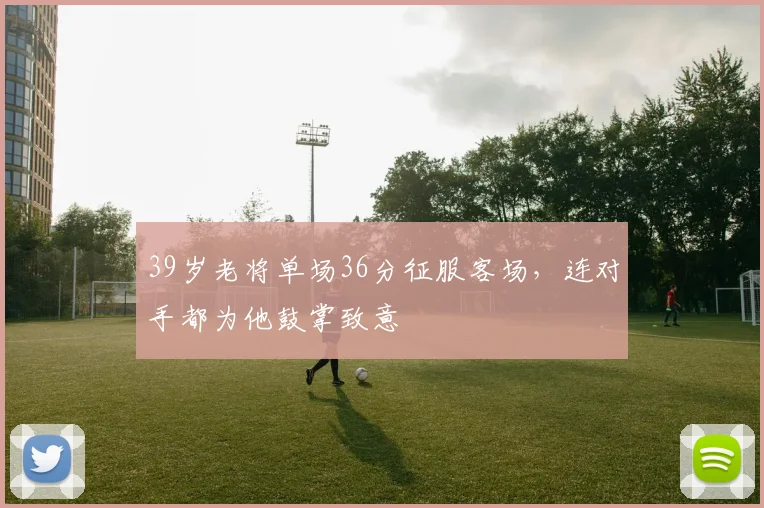 39岁老将单场36分征服客场,连对手都为他鼓掌致意